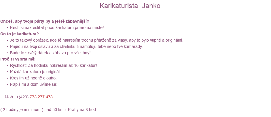  Karikaturista Janko Chceš, aby tvoje párty byla ještě zábavnější? Nech si nakreslit vtipnou karikaturu přímo na místě! Co to je karikatura? Je to takový obrázek, kde tě nakreslím trochu přitaženě za vlasy, aby to bylo vtipné a originální. Přijedu na tvoji oslavu a za chvilinku ti namaluju tebe nebo tvé kamarády. Bude to skvělý dárek a zábava pro všechny! Proč si vybrat mě: Rychlost: Za hodinku nakreslím až 10 karikatur! Každá karikatura je originál. Kreslím už hodně dlouho. Napiš mi a domluvíme se! Mob : +(420) 773 277 478 ( 2 hodiny je minimum ) nad 50 km z Prahy na 3 hod. 