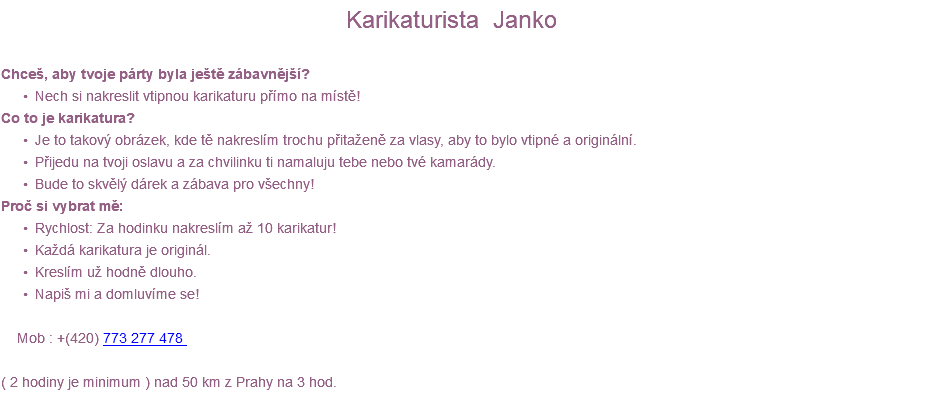  Karikaturista Janko Chceš, aby tvoje párty byla ještě zábavnější? Nech si nakreslit vtipnou karikaturu přímo na místě! Co to je karikatura? Je to takový obrázek, kde tě nakreslím trochu přitaženě za vlasy, aby to bylo vtipné a originální. Přijedu na tvoji oslavu a za chvilinku ti namaluju tebe nebo tvé kamarády. Bude to skvělý dárek a zábava pro všechny! Proč si vybrat mě: Rychlost: Za hodinku nakreslím až 10 karikatur! Každá karikatura je originál. Kreslím už hodně dlouho. Napiš mi a domluvíme se! Mob : +(420) 773 277 478 ( 2 hodiny je minimum ) nad 50 km z Prahy na 3 hod. 