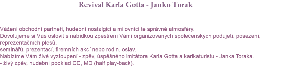  Revival Karla Gotta - Janko Torak Vážení obchodní partneři, hudební nostalgici a milovníci té správné atmosféry. Dovolujeme si Vás oslovit s nabídkou zpestření Vámi organizovaných společenských podujetí, posezení, reprezentačních plesů, seminářů, prezentací, firemních akcí nebo rodin. oslav. Nabízíme Vám živé vyztoupení - zpěv, úspěšného imitátora Karla Gotta a karikaturistu - Janka Toraka. - živý zpěv, hudební podklad CD, MD (half play-back). 